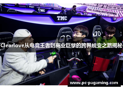 Clearlove从电竞王者到商业巨擘的跨界蜕变之路揭秘 Clearlove从电竞王者到商业巨擘的跨界蜕变之路揭秘
