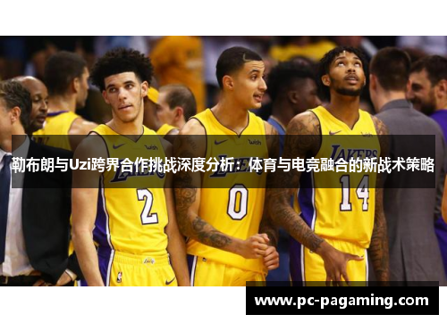勒布朗与Uzi跨界合作挑战深度分析:体育与电竞融合的新战术策略 勒布朗与Uzi跨界合作挑战深度分析:体育与电竞融合的新战术策略