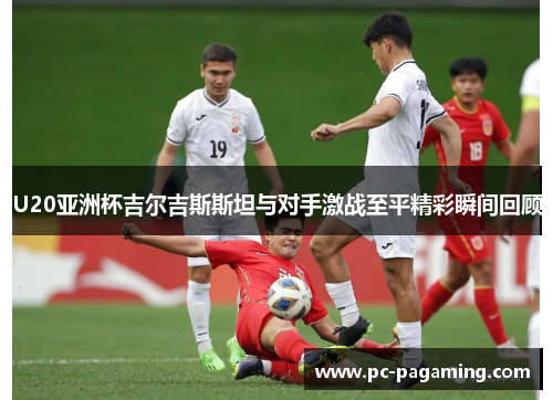 U20亚洲杯吉尔吉斯斯坦与对手激战至平精彩瞬间回顾 U20亚洲杯吉尔吉斯斯坦与对手激战至平精彩瞬间回顾