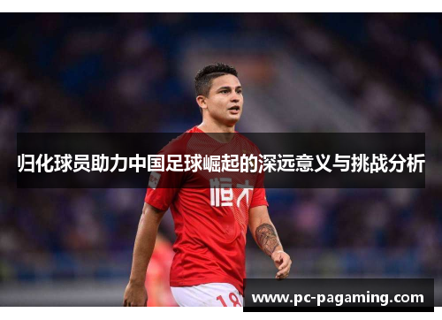 归化球员助力中国足球崛起的深远意义与挑战分析 归化球员助力中国足球崛起的深远意义与挑战分析