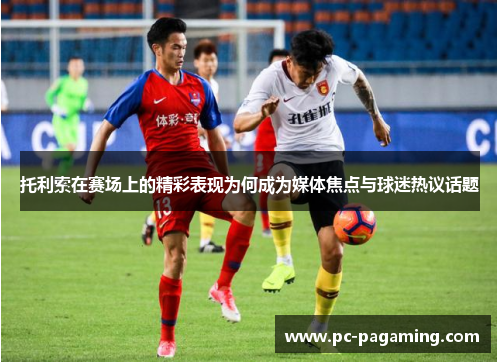 托利索在赛场上的精彩表现为何成为媒体焦点与球迷热议话题 托利索在赛场上的精彩表现为何成为媒体焦点与球迷热议话题