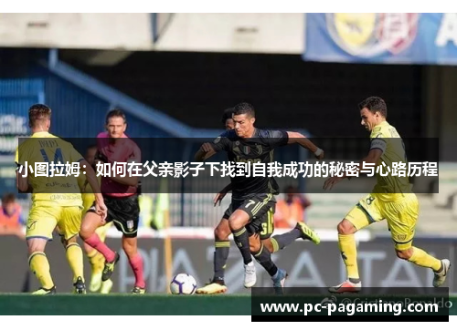 小图拉姆:如何在父亲影子下找到自我成功的秘密与心路历程 小图拉姆:如何在父亲影子下找到自我成功的秘密与心路历程