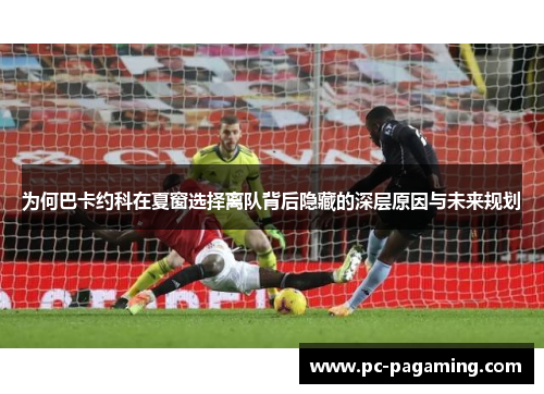 为何巴卡约科在夏窗选择离队背后隐藏的深层原因与未来规划 为何巴卡约科在夏窗选择离队背后隐藏的深层原因与未来规划