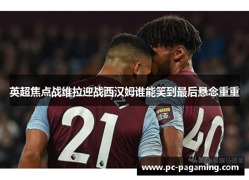 英超焦点战维拉迎战西汉姆谁能笑到最后悬念重重 英超焦点战维拉迎战西汉姆谁能笑到最后悬念重重