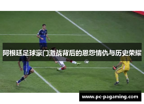 阿根廷足球豪门激战背后的恩怨情仇与历史荣耀 阿根廷足球豪门激战背后的恩怨情仇与历史荣耀