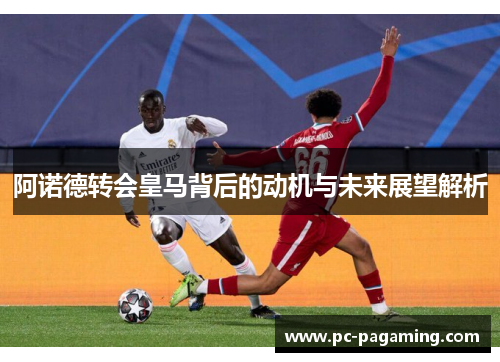 阿诺德转会皇马背后的动机与未来展望解析 阿诺德转会皇马背后的动机与未来展望解析