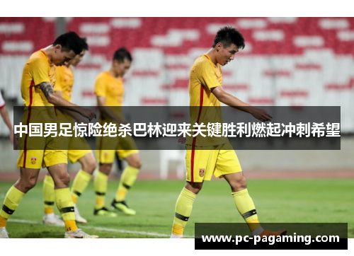 中国男足惊险绝杀巴林迎来关键胜利燃起冲刺希望