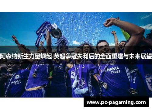 阿森纳新生力量崛起 英超争冠失利后的全面重建与未来展望