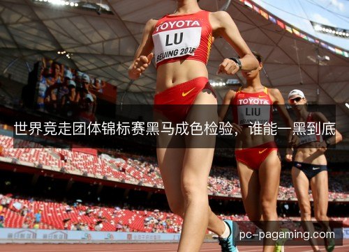 世界竞走团体锦标赛黑马成色检验，谁能一黑到底